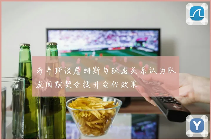 考辛斯谈詹姆斯与狄龙关系认为队友间默契会提升合作效果