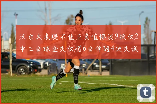 沃尔夫表现不佳正负值惨淡9投仅2中三分球全失仅得6分伴随4次失误