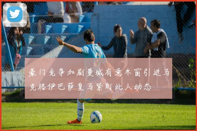 豪门竞争加剧曼城有意冬窗引进马克格伊巴萨皇马紧盯此人动态