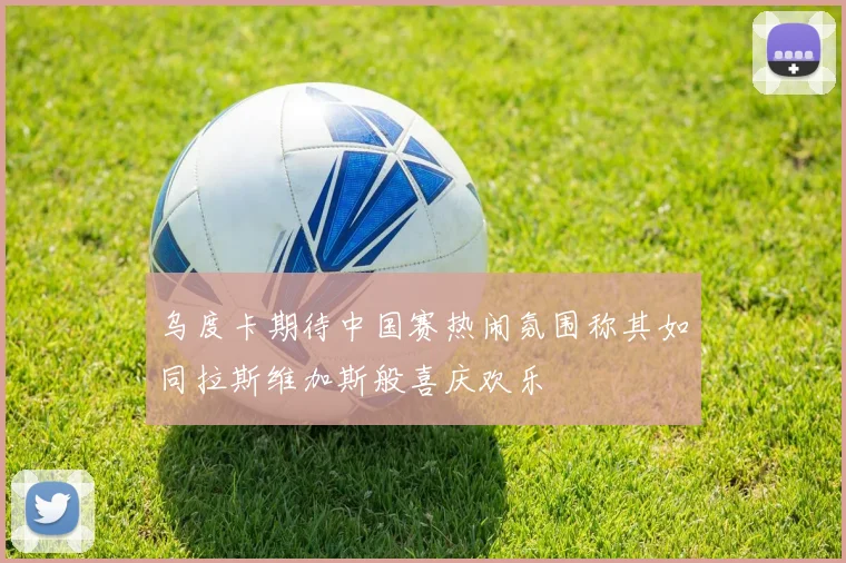 乌度卡期待中国赛热闹氛围称其如同拉斯维加斯般喜庆欢乐