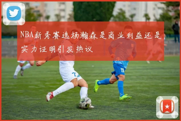 NBA新秀赛选杨瀚森是商业利益还是实力证明引发热议