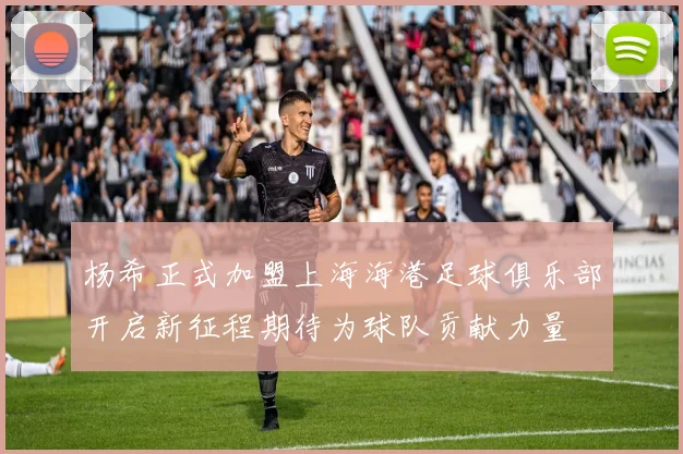 杨希正式加盟上海海港足球俱乐部开启新征程期待为球队贡献力量