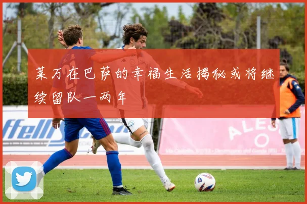 莱万在巴萨的幸福生活揭秘或将继续留队一两年